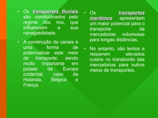 Os  transportes fluviais  são condicionados pelo regime dos rios, que influenciam a sua navegabilidade. A construção de canais é uma forma de potencializar este meio de transporte, sendo muito importante em países da Europa ocidental, caso da Holanda, Bélgica e França. Os  transportes marítimos  apresentam um maior potencial para o transporte de mercadorias volumosas para longas distâncias. No entanto, são lentos e requerem elevados custos no transbordo das mercadorias para outros meios de transportes. 