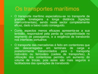 Os transportes marítimos O transporte marítimo especializou-se no transporte de grandes tonelagens a longa distância (ligações intercontinentais), sendo neste sector completamente eficaz, dado a baixo custo conseguido. Como aspectos menos eficazes apresenta-se a sua lentidão, responsável pela perda de competitividade no segmento de passageiros, e a exigência de transbordo nos interfaces portuários  O transporte das mercadorias é feito em contentores que são descarregados em terminais de carga e posteriormente transbordados para o transporte rodoviário ou ferroviário (cadeia de transportes). A utilização dos contentores permitiu um aumento do volume de trocas, pois estes são mais seguros e facilitadores das operações de transbordo 