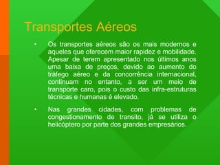 Transportes Aéreos Os transportes aéreos são os mais modernos e aqueles que oferecem maior rapidez e mobilidade. Apesar de terem apresentado nos últimos anos uma baixa de preços, devido ao aumento do tráfego aéreo e da concorrência internacional, continuam no entanto, a ser um meio de transporte caro, pois o custo das infra-estruturas técnicas e humanas é elevado. Nas grandes cidades, com problemas de congestionamento de transito, já se utiliza o helicóptero por parte dos grandes empresários. 