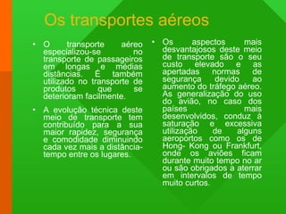 Os transportes aéreos  O transporte aéreo especializou-se no transporte de passageiros em longas e médias distâncias. É também utilizado no transporte de produtos que se deterioram facilmente. A evolução técnica deste meio de transporte tem contribuído para a sua maior rapidez, segurança e comodidade diminuindo cada vez mais a distância-tempo entre os lugares. Os aspectos mais desvantajosos deste meio de transporte são o seu custo elevado e as apertadas normas de segurança devido ao aumento do tráfego aéreo. As generalização do uso do avião, no caso dos países mais desenvolvidos, conduz à saturação e excessiva utilização de alguns aeroportos como os de Hong- Kong ou Frankfurt, onde os aviões ficam durante muito tempo no ar ou são obrigados a aterrar em intervalos de tempo muito curtos. 