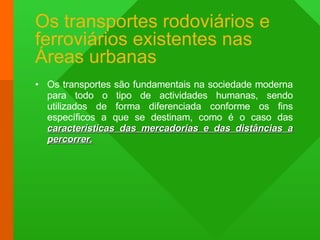 Os transportes rodoviários e ferroviários existentes nas Áreas urbanas Os transportes são fundamentais na sociedade moderna para todo o tipo de actividades humanas, sendo utilizados de forma diferenciada conforme os fins específicos a que se destinam, como é o caso das  características das mercadorias e das distâncias a percorrer. 