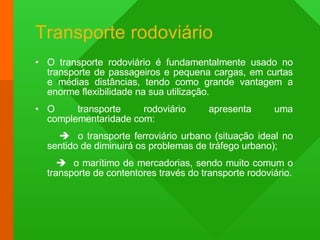 Transporte rodoviário O transporte rodoviário é fundamentalmente usado no transporte de passageiros e pequena cargas, em curtas e médias distâncias, tendo como grande vantagem a enorme flexibilidade na sua utilização. O transporte rodoviário apresenta uma complementaridade com:    o transporte ferroviário urbano (situação ideal no sentido de diminuirá os problemas de tráfego urbano);    o marítimo de mercadorias, sendo muito comum o transporte de contentores través do transporte rodoviário. 
