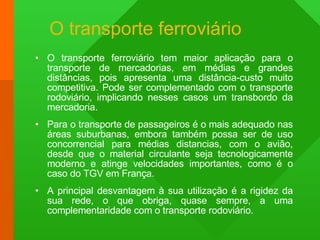 O transporte ferroviário O transporte ferroviário tem maior aplicação para o transporte de mercadorias, em médias e grandes distâncias, pois apresenta uma distância-custo muito competitiva. Pode ser complementado com o transporte rodoviário, implicando nesses casos um transbordo da mercadoria. Para o transporte de passageiros é o mais adequado nas áreas suburbanas, embora também possa ser de uso concorrencial para médias distancias, com o avião, desde que o material circulante seja tecnologicamente moderno e atinge velocidades importantes, como é o caso do TGV em França. A principal desvantagem à sua utilização é a rigidez da sua rede, o que obriga, quase sempre, a uma complementaridade com o transporte rodoviário. 
