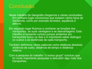 Conclusão Neste trabalho de Geografia chegamos a várias conclusões. Em primeiro lugar concluímos que existem vários tipos de transporte, como por exemplo terrestre, aquáticos e aéreos. Em segundo lugar ficamos a conhecer as funções dos transportes, as suas vantagens e as desvantagens. Este trabalho é bastante curioso porque andamos em transportes todos os dias e é importante saber distinguir os custos e as distâncias de cada transporte. Também definimos várias palavras como distância absoluta, distância de custo, distância de tempo e distância relativa. Com a pesquisa do trabalho “o nosso grupo” concluiu que foi muito importante pesquisar e descobrir algo mais dos transportes. 