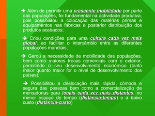    Além de permitir uma  crescente mobilidade  por parte das populações, foi fundamental na actividade produtiva, pois possibilitou a colocação das matérias primas e equipamentos nas fábricas e posterior distribuição dos produtos acabados;     Criou condições para uma  cultura cada vez mais global , ao facilitar o intercâmbio entre as diferentes populações mundiais;    Gerou a necessidade de mobilidade das populações, bem como maiores trocas comerciais com o exterior, permitindo o seu desenvolvimento económico (tanto maior quanto maior for o nível de desenvolvimento dos países);     Possibilitou a deslocação mais rápida, cómoda e segura das pessoas bem como a comercialização de mercadorias para  locais   cada vez mais distantes , no menor espaço de tempo ( distância-tempo ) e a baixo custo ( distância-custo ) 