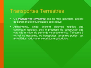 Transportes Terrestres Os  transportes terrestres  são os mais utilizados, apesar de serem muito influenciados pelo relevo. Actualmente, ainda existem algumas regiões que continuam isoladas, pois o processo de construção das vias não é viável do ponto de vista económico. Tal como é visível no esquema, os transportes terrestres podem ser ferroviários, rodoviário, oleodutos e gasodutos. 