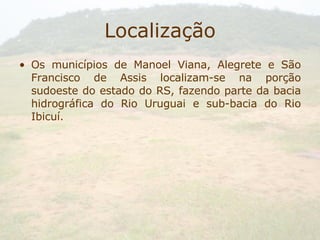 Localização Os municípios de Manoel Viana, Alegrete e São Francisco de Assis localizam-se na porção sudoeste do estado do RS, fazendo parte da bacia hidrográfica do Rio Uruguai e sub-bacia do Rio Ibicuí. 