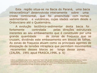 Esta  região situa-se na Bacia do Paraná,  uma bacia  intracratônica* desenvolvida inteiramente  sobre  uma  crosta  continental,  que  foi  preenchida  com  rochas  sedimentares  e vulcânicas, cujas idades variam desde o Ordoviciano até o Quaternário. A  evolução  tectônico-sedimentar  desta  bacia  foi  fortemente  controlada  pelas direções estruturais inerentes ao seu embasamento que é constituído por uma grande quantidade de zonas de fraqueza que se cruzam, dividindo este embasamento em blocos de falhas. As zonas de fraqueza atuam como os principais agentes de dissipação de tensões intraplaca que permitem movimentos  recorrentes desses blocos ao  longo dessa zonas.  (ZALÁN,  1991 apud FRASCA,1996, p. 6) Crátons ou cratões(do grego kratos, significando "força") são porções bastante antigas da crosta continental, tendo se mantido relativamente estáveis por no mínimo 500 milhões de anos, fato que os caracteriza como terrenos Pré-Cambrianos. Por estabilidade entende-se que estes se mantiveram preservados e foram pouco afetados por processos tectônicos de separação e amalgamação de continentes ao longo da história geológica da Terra. 
