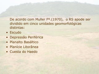 De acordo com Muller Fº.(1970),  o RS apode ser dividido em cinco unidades geomorfológicas distintas: Escudo Depressão Periférica Planalto Basáltico Planície Litorânea Cuesta do Haedo 