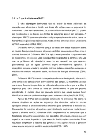 3.2.1 – O que é o Sistema APPCC?

         É uma abordagem estruturada que irá avaliar os riscos potenciais da
operação com alimentos e decidir que áreas são críticas para a segurança do
consumidor. Uma vez identificados, os pontos críticos de controle (PCC’s) podem
ser monitorados e os desvios dos limites de segurança podem ser corrigidos. A
abordagem APPCC pode ser aplicada a qualquer operação em alimentos, desde os
fabricantes aos pequenos distribuidores. Cada produto alimentar requer um sistema
APPCC separado (HOBBS, 1998).
         O Sistema APPCC é racional porque se baseia em dados registrados sobre
as causas das doenças de origem alimentar e enfatiza as operações críticas onde o
controle é essencial. O Sistema APPCC é lógico e compreensível porque considera
os ingredientes, processos e usos subseqüentes dos produtos. É contínuo, uma vez
que os problemas são detectados antes ou no momento em que ocorrem,
possibilitando que as ações corretivas sejam imediatamente aplicadas. É
sistemático porque é um plano completo, cobrindo todas as operações, processos e
medidas de controle, reduzindo, assim, os riscos de doenças alimentares (GUIA,
2000).
         O Sistema APPCC constitui uma poderosa ferramenta de gestão, oferecendo
uma forma de se conseguir um efetivo controle dos perigos. É importante salientar
que é uma ferramenta que deve ser utilizada adequadamente e que a análise é
específica para uma fábrica ou linha de processamento e para um produto
considerado. O método deve ser revisado sempre que novos perigos forem
identificados e/ou que parâmetros do processo sofrem modificações (GUIA, 2000).
         Apesar do APPCC ser considerado complicado, na prática isto não ocorre. O
sistema simplifica as ações de segurança dos alimentos, indicando poucas
operações críticas e oferecendo formas eficientes para controlá-las e monitorá-las.
Os gerentes de indústrias alimentícias, que inicialmente mostram-se relutantes em
aplicar o sistema APPCC, tornam-se mais compreensivos ao comprovar que a
fiscalização concentra suas atenções nas operações alimentares, mais do que em
aspectos de menor importância (por exemplo, inadequações estruturais). Estes
resultados simplificam o trabalho dos gerentes e dos agentes fiscais e garantem
maior grau de segurança sanitária ao alimento (IAMFES, 1997).

                                                                                10
 