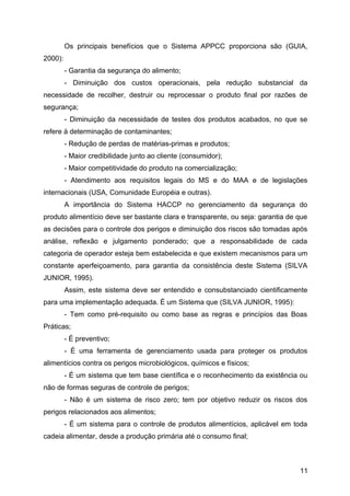 Os principais benefícios que o Sistema APPCC proporciona são (GUIA,
2000):
         - Garantia da segurança do alimento;
         - Diminuição dos custos operacionais, pela redução substancial da
necessidade de recolher, destruir ou reprocessar o produto final por razões de
segurança;
         - Diminuição da necessidade de testes dos produtos acabados, no que se
refere à determinação de contaminantes;
         - Redução de perdas de matérias-primas e produtos;
         - Maior credibilidade junto ao cliente (consumidor);
         - Maior competitividade do produto na comercialização;
         - Atendimento aos requisitos legais do MS e do MAA e de legislações
internacionais (USA, Comunidade Européia e outras).
         A importância do Sistema HACCP no gerenciamento da segurança do
produto alimentício deve ser bastante clara e transparente, ou seja: garantia de que
as decisões para o controle dos perigos e diminuição dos riscos são tomadas após
análise, reflexão e julgamento ponderado; que a responsabilidade de cada
categoria de operador esteja bem estabelecida e que existem mecanismos para um
constante aperfeiçoamento, para garantia da consistência deste Sistema (SILVA
JUNIOR, 1995).
         Assim, este sistema deve ser entendido e consubstanciado cientificamente
para uma implementação adequada. É um Sistema que (SILVA JUNIOR, 1995):
         - Tem como pré-requisito ou como base as regras e princípios das Boas
Práticas;
         - É preventivo;
         - É uma ferramenta de gerenciamento usada para proteger os produtos
alimentícios contra os perigos microbiológicos, químicos e físicos;
         - É um sistema que tem base científica e o reconhecimento da existência ou
não de formas seguras de controle de perigos;
         - Não é um sistema de risco zero; tem por objetivo reduzir os riscos dos
perigos relacionados aos alimentos;
         - É um sistema para o controle de produtos alimentícios, aplicável em toda
cadeia alimentar, desde a produção primária até o consumo final;



                                                                                 11
 