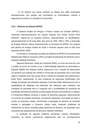 - É um sistema que busca controlar as etapas que estão associadas
dramaticamente com perigos não controláveis ou incontroláveis, visando a
segurança do produto e a proteção do consumidor.



3.2.2 – Histórico do Sistema APPCC

      O Sistema Análise de Perigos e Pontos Críticos de Controle (APPCC),
conhecido internacionalmente por Hazard Analysis and Critical Control Point
(HACCP), originou-se na Indústria Química, particularmente na Grã-Bretanha,
aproximadamente há 40 anos atrás. Nos anos de 1950, 1960 e 1970, a Comissão
de Energia Atômica utilizou extensivamente os princípios de APPCC nos projetos
das plantas de energia nuclear de modo a torná-los seguros para os 200 anos
seguintes (GUIA, 2000).
      O conceito e a introdução na prática do Sistema de APPCC foi primeiramente
relatada pela Pillsbury Company (USA) no projeto de pesquisas de alimentos para o
programa espacial americano.
      Segundo Stevenson, citado por Contreras (2002), no início dos anos 60, com
o projeto de envio do homem à lua, a Administração Nacional de Aeronáutica e
Espacial (NASA) dos Estados Unidos, deparou-se com o desafio de desenvolver
um alimento que pudesse ser mantido e consumido em gravidade zero e que fosse
seguro o bastante para não causar danos à saúde da tripulação das espaçonaves.
Estes foram, basicamente, os dois problemas de segurança identificados com
relação à produção dos alimentos espaciais. O primeiro deles relacionava-se com a
possibilidade de dispersão das partículas dos alimentos pelo ambiente, sob
condições de gravidade zero e o segundo com a possibilidade da ocorrência de
toxinfecção alimentar envolvendo os astronautas durante a permanência no espaço.
A Companhia Pillsbury conduziu o projeto de alimentos espaciais, desenvolvendo
um produto em porções individuais, de tamanho adequado e formulado de modo a
manter as partículas coesas, minimizando a exposição do alimento ao ambiente
durante a estocagem e consumo. Desse modo, possíveis problemas de
interferência ou danos causados pelas partículas do alimento, em gravidade zero,
nas partes dos equipamentos da aeronave, estariam resolvidos.
      A resolução do segundo problema apresentou maiores dificuldades.
Enquanto,   na   época,   conhecia-se   relativamente   bem   os   microrganismos

                                                                              12
 