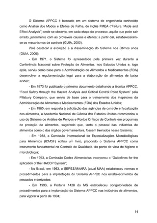 O Sistema APPCC é baseado em um sistema de engenharia conhecido
como Análise dos Modos e Efeitos de Falha, do inglês FMEA (“Failure, Mode and
Effect Analysis”) onde se observa, em cada etapa do processo, aquilo que pode sair
errado, juntamente com as prováveis causas e efeitos; a partir daí, estabeleceram-
se os mecanismos de controle (GUIA, 2000).
      Vale destacar a evolução e a disseminação do Sistema nos últimos anos
(GUIA, 2000):
      - Em 1971, o Sistema foi apresentado pela primeira vez durante a
Conferência Nacional sobre Proteção de Alimentos, nos Estados Unidos e, logo
após, serviu como base para a Administração de Alimentos e Medicamentos (FDA)
desenvolver a regulamentação legal para a elaboração de alimentos de baixa
acidez;
      - Em 1973 foi publicado o primeiro documento detalhando a técnica APPCC,
“Food Safety through the Hazard Analysis and Critical Control Point System” pela
Pillsbury Company, que serviu de base para o treinamento dos inspetores da
Administração de Alimentos e Medicamentos (FDA) dos Estados Unidos;
      - Em 1985, em resposta à solicitação das agências de controle e fiscalização
dos alimentos, a Academia Nacional de Ciência dos Estados Unidos recomendou o
uso do Sistema de Análise de Perigos e Pontos Críticos de Controle em programas
de proteção de alimentos, sugerindo que, tanto o pessoal das indústrias de
alimentos como o dos órgãos governamentais, fossem treinados nesse Sistema;
      - Em 1988, a Comissão Internacional de Especializações Microbiológicas
para Alimentos (ICMSF) editou um livro, propondo o Sistema APPCC como
instrumento fundamental no Controle de Qualidade, do ponto de vista de higiene e
microbiologia;
      - Em 1993, a Comissão Codex Alimentarius incorporou o “Guidelines for the
aplication of the HACCP System”;
      - No Brasil, em 1993, o SEPES/MAARA (atual MAA) estabeleceu normas e
procedimentos para a implantação do Sistema APPCC nos estabelecimentos de
pescados e derivados;
      - Em 1993, a Portaria 1428 do MS estabeleceu obrigatoriedade de
procedimentos para a implantação do Sistema APPCC nas indústrias de alimentos,
para vigorar a partir de 1994;



                                                                               14
 