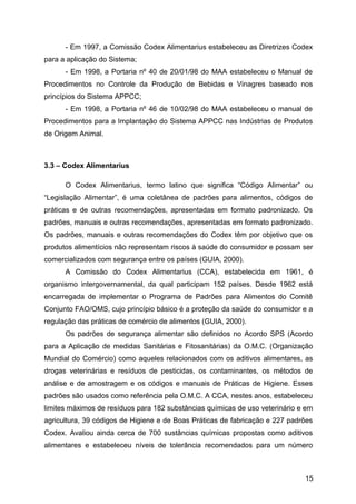 - Em 1997, a Comissão Codex Alimentarius estabeleceu as Diretrizes Codex
para a aplicação do Sistema;
      - Em 1998, a Portaria nº 40 de 20/01/98 do MAA estabeleceu o Manual de
Procedimentos no Controle da Produção de Bebidas e Vinagres baseado nos
princípios do Sistema APPCC;
      - Em 1998, a Portaria nº 46 de 10/02/98 do MAA estabeleceu o manual de
Procedimentos para a Implantação do Sistema APPCC nas Indústrias de Produtos
de Origem Animal.



3.3 – Codex Alimentarius

      O Codex Alimentarius, termo latino que significa “Código Alimentar” ou
“Legislação Alimentar”, é uma coletânea de padrões para alimentos, códigos de
práticas e de outras recomendações, apresentadas em formato padronizado. Os
padrões, manuais e outras recomendações, apresentadas em formato padronizado.
Os padrões, manuais e outras recomendações do Codex têm por objetivo que os
produtos alimentícios não representam riscos à saúde do consumidor e possam ser
comercializados com segurança entre os países (GUIA, 2000).
      A Comissão do Codex Alimentarius (CCA), estabelecida em 1961, é
organismo intergovernamental, da qual participam 152 países. Desde 1962 está
encarregada de implementar o Programa de Padrões para Alimentos do Comitê
Conjunto FAO/OMS, cujo princípio básico é a proteção da saúde do consumidor e a
regulação das práticas de comércio de alimentos (GUIA, 2000).
      Os padrões de segurança alimentar são definidos no Acordo SPS (Acordo
para a Aplicação de medidas Sanitárias e Fitosanitárias) da O.M.C. (Organização
Mundial do Comércio) como aqueles relacionados com os aditivos alimentares, as
drogas veterinárias e resíduos de pesticidas, os contaminantes, os métodos de
análise e de amostragem e os códigos e manuais de Práticas de Higiene. Esses
padrões são usados como referência pela O.M.C. A CCA, nestes anos, estabeleceu
limites máximos de resíduos para 182 substâncias químicas de uso veterinário e em
agricultura, 39 códigos de Higiene e de Boas Práticas de fabricação e 227 padrões
Codex. Avaliou ainda cerca de 700 sustâncias químicas propostas como aditivos
alimentares e estabeleceu níveis de tolerância recomendados para um número



                                                                              15
 