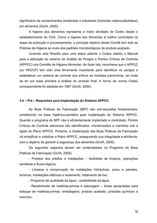 significativo de contaminantes ambientais e industriais (incluindo radionucleotídeos)
em alimentos (GUIA, 2000).
       A higiene dos alimentos representa a maior atividade do Codex desde o
estabelecimento do CCA. Como a higiene dos Alimentos é melhor controlada na
etapa de produção e processamento, o principal objetivo desse Comitê tem sido as
Práticas de Higiene ao invés dos padrões microbiológicos do produto acabado.
       Levando esta filosofia para uma etapa adiante o Codex adotou o Manual
para a aplicação do sistema de Análise de Perigos e Pontos Críticos de Controle
(APPCC) nos Comitês de Higiene Alimentar. Ao fazer isto, reconhece que o APPCC
(ou HACCP) tem sido uma ferramenta importante para identificar os perigos e
estabelecer um sistema de controle que enfoca as medidas preventivas, ao invés
de ter por base primária a análise do produto final. A forma da norma Codex
correspondente foi adotada em 1997 (GUIA, 2000).



3.4 – Pré – Requisitos para Implantação do Sistema APPCC

       As Boas Práticas de Fabricação (BPF) são pré-requisitos fundamentais,
constituindo na base higiênico-sanitária para implantação do Sistema APPCC.
Quando o programa de BPF não é eficientemente implantado e controlado, Pontos
Críticos de Controle adicionais são identificados, monitorizados e mantidos sob a
égide do Plano APPCC. Portanto, a implantação das Boas Práticas de Fabricação
irá simplificar e viabilizar o Plano APPCC, assegurando sua integridade e eficiência,
com o objetivo de garantir a segurança dos alimentos (GUIA, 2000).
       Os seguintes aspectos devem ser contemplados no Programa de Boas
Práticas de Fabricação (GUIA, 2000):
       - Projetos dos prédios e instalações – facilidade de limpeza, operações
sanitárias e fluxos lógicos;
       - Limpeza e conservação de instalações hidráulicas, pisos e paredes,
terrenos, instalações elétricas e isolamento, tratamento de lixo;
       - Programa de qualidade da água – potabilidade da água;
       - Recebimento de matérias-primas e estocagem – áreas apropriadas para
estoque de matérias-primas, embalagens, produto acabado, produtos químicos e
insumos;



                                                                                  16
 