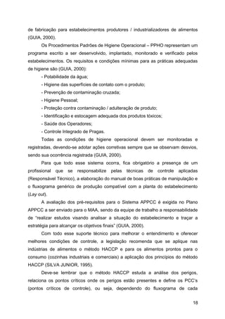 de fabricação para estabelecimentos produtores / industrializadores de alimentos
(GUIA, 2000).
       Os Procedimentos Padrões de Higiene Operacional – PPHO representam um
programa escrito a ser desenvolvido, implantado, monitorado e verificado pelos
estabelecimentos. Os requisitos e condições mínimas para as práticas adequadas
de higiene são (GUIA, 2000):
       - Potabilidade da água;
       - Higiene das superfícies de contato com o produto;
       - Prevenção de contaminação cruzada;
       - Higiene Pessoal;
       - Proteção contra contaminação / adulteração de produto;
       - Identificação e estocagem adequada dos produtos tóxicos;
       - Saúde dos Operadores;
       - Controle Integrado de Pragas.
       Todas as condições de higiene operacional devem ser monitoradas e
registradas, devendo-se adotar ações corretivas sempre que se observam desvios,
sendo sua ocorrência registrada (GUIA, 2000).
       Para que todo esse sistema ocorra, fica obrigatório a presença de um
profissional   que   se   responsabilize   pelas   técnicas   de   controle   aplicadas
(Responsável Técnico), a elaboração do manual de boas práticas de manipulação e
o fluxograma genérico de produção compatível com a planta do estabelecimento
(Lay out).
       A avaliação dos pré-requisitos para o Sistema APPCC é exigida no Plano
APPCC a ser enviado para o MAA, sendo da equipe de trabalho a responsabilidade
de “realizar estudos visando analisar a situação do estabelecimento e traçar a
estratégia para alcançar os objetivos finais” (GUIA, 2000).
       Com todo esse suporte técnico para melhorar o entendimento e oferecer
melhores condições de controle, a legislação recomenda que se aplique nas
indústrias de alimentos o método HACCP e para os alimentos prontos para o
consumo (cozinhas industriais e comerciais) a aplicação dos princípios do método
HACCP (SILVA JUNIOR, 1995).
       Deve-se lembrar que o método HACCP estuda a análise dos perigos,
relaciona os pontos críticos onde os perigos estão presentes e define os PCC’s
(pontos críticos de controle), ou seja, dependendo do fluxograma de cada


                                                                                    18
 
