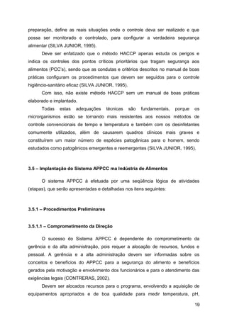 preparação, define as reais situações onde o controle deva ser realizado e que
possa ser monitorado e controlado, para configurar a verdadeira segurança
alimentar (SILVA JUNIOR, 1995).
      Deve ser enfatizado que o método HACCP apenas estuda os perigos e
indica os controles dos pontos críticos prioritários que tragam segurança aos
alimentos (PCC’s), sendo que as condutas e critérios descritos no manual de boas
práticas configuram os procedimentos que devem ser seguidos para o controle
higiêncio-sanitário eficaz (SILVA JUNIOR, 1995).
      Com isso, não existe método HACCP sem um manual de boas práticas
elaborado e implantado.
      Todas    estas   adequações    técnicas      são   fundamentais,   porque   os
microrganismos estão se tornando mais resistentes aos nossos métodos de
controle convencionais de tempo e temperatura e também com os desinfetantes
comumente utilizados, além de causarem quadros clínicos mais graves e
constituírem um maior número de espécies patogênicas para o homem, sendo
estudados como patogênicos emergentes e reemergentes (SILVA JUNIOR, 1995).



3.5 – Implantação do Sistema APPCC ma Indústria de Alimentos

      O sistema APPCC á efetuada por uma seqüência lógica de atividades
(etapas), que serão apresentadas e detalhadas nos itens seguintes:



3.5.1 – Procedimentos Preliminares


3.5.1.1 – Comprometimento da Direção

      O sucesso do Sistema APPCC é dependente do comprometimento da
gerência e da alta administração, pois requer a alocação de recursos, fundos e
pessoal. A gerência e a alta administração devem ser informadas sobre os
conceitos e benefícios do APPCC para a segurança do alimento e benefícios
gerados pela motivação e envolvimento dos funcionários e para o atendimento das
exigências legais (CONTRERAS, 2002).
      Devem ser alocados recursos para o programa, envolvendo a aquisição de
equipamentos apropriados e de boa qualidade para medir temperatura, pH,

                                                                                  19
 
