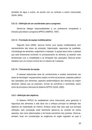 atividade de água e outros, de acordo com as variáveis a serem mensuradas
(GUIA, 2000).



3.5.1.2 – Definição de um coordenador para o programa

      Devem-se delegar responsabilidades a um profissional competente e
treinado para liderar o programa APPCC (IAMFES, 1997).



3.5.1.3 – Formação da equipe multidisciplinar

      Segundo Guia (2000), deve-se formar uma equipe multidisciplinar com
representantes das áreas da produção, higienização, segurança da qualidade,
microbiologia de alimentos, engenharia e inspeção. A equipe deve incluir o pessoal
que está diretamente envolvido no processamento do alimento, já estando mais
familiarizado com a variabilidade e as limitações das operações. Deve-se tentar
trabalhar com um número mínimo de 3 e máximo de 7 pessoas.



3.5.1.4 – Treinamento da equipe

      O pessoal selecionado deve ter conhecimento e receber treinamento nas
áreas de tecnologia / equipamentos usados na linha de processo; aspectos práticos
das operações com alimentos; aspectos epidemiológicos das doenças de origem
alimentar, fatores que as propiciam, formas de ocorrência e severidade, assim
como de princípios e técnicas do Sistema APPCC (GUIA, 2000).



3.5.2 – Definição dos objetivos

      O Sistema APPCC foi estabelecido como instrumento para gerenciar a
segurança dos alimentos e este deve ser o enfoque principal na definição dos
objetivos de implantação do mesmo. Embora ainda hoje esta seja sua principal
utilização, esta concepção pode facilmente aplicar-se ao controle de outros
aspectos, tais como deteriorações e de fraude econômica dos produtos. Deve-se,
também, levar em consideração as exigências do órgão regulador ao qual a


                                                                               20
 