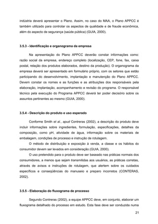 indústria deverá apresentar o Plano. Assim, no caso do MAA, o Plano APPCC é
também utilizado para controlar os aspectos de qualidade e de fraude econômica,
além do aspecto de segurança (saúde pública) (GUIA, 2000).



3.5.3 - Identificação e organograma da empresa

         Na apresentação do Plano APPCC deverão constar informações como:
razão social da empresa, endereço completo (localização, CEP, fone, fax, caixa
postal, relação dos produtos elaborados, destino da produção). O organograma da
empresa deverá ser apresentado em formulário próprio, com os setores que estão
participando do desenvolvimento, implantação e manutenção do Plano APPCC.
Devem constar os nomes e as funções e as atribuições dos responsáveis pela
elaboração, implantação, acompanhamento e revisão do programa. O responsável
técnico pela execução do Programa APPCC deverá ter poder decisório sobre os
assuntos pertinentes ao mesmo (GUIA, 2000).



3.5.4 - Descrição do produto e uso esperado

         Conforme Smith et al., apud Contreras (2002), a descrição do produto deve
incluir informações sobre ingredientes, formulação, especificações, detalhes da
composição, como pH, atividade de água, informação sobre os materiais de
embalagem, condições de processo e instrução de rotulagem.
         O método de distribuição e exposição à venda, a classe e os hábitos do
consumidor devem ser levados em consideração (GUIA, 2000).
         O uso pretendido para o produto deve ser baseado nas práticas normais dos
consumidores, a menos que sejam transmitidas aos usuários, as práticas corretas,
através de avisos e instruções de rotulagem, que alertem sobre os cuidados
específicos e conseqüências do manuseio e preparo incorretos (CONTERAS,
2002).



3.5.5 - Elaboração do fluxograma de processo

         Segundo Contreras (2002), a equipe APPCC deve, em conjunto, elaborar um
fluxograma detalhado do processo em estudo. Esta fase deve ser conduzida numa

                                                                               21
 