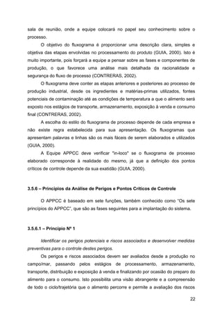 sala de reunião, onde a equipe colocará no papel seu conhecimento sobre o
processo.
      O objetivo do fluxograma é proporcionar uma descrição clara, simples e
objetiva das etapas envolvidas no processamento do produto (GUIA, 2000). Isto é
muito importante, pois forçará a equipe a pensar sobre as fases e componentes de
produção, o que favorece uma análise mais detalhada da racionalidade e
segurança do fluxo de processo (CONTRERAS, 2002).
      O fluxograma deve conter as etapas anteriores e posteriores ao processo de
produção industrial, desde os ingredientes e matérias-primas utilizados, fontes
potenciais de contaminação até as condições de temperatura a que o alimento será
exposto nos estágios de transporte, armazenamento, exposição à venda e consumo
final (CONTRERAS, 2002).
      A escolha do estilo do fluxograma de processo depende de cada empresa e
não existe regra estabelecida para sua apresentação. Os fluxogramas que
apresentam palavras e linhas são os mais fáceis de serem elaborados e utilizados
(GUIA, 2000).
      A Equipe APPCC deve verificar "in-loco" se o fluxograma de processo
elaborado corresponde à realidade do mesmo, já que a definição dos pontos
críticos de controle depende da sua exatidão (GUIA, 2000).



3.5.6 – Princípios da Análise de Perigos e Pontos Críticos de Controle

      O APPCC é baseado em sete funções, também conhecido como “Os sete
princípios do APPCC”, que são as fases seguintes para a implantação do sistema.



3.5.6.1 – Princípio Nº 1

      Identificar os perigos potenciais e riscos associados e desenvolver medidas
preventivas para o controle destes perigos.
      Os perigos e riscos associados devem ser avaliados desde a produção no
campo/mar, passando        pelos estágios de    processamento, armazenamento,
transporte, distribuição e exposição à venda e finalizando por ocasião do preparo do
alimento para o consumo. Isto possibilita uma visão abrangente e a compreensão
de todo o ciclo/trajetória que o alimento percorre e permite a avaliação dos riscos

                                                                                 22
 