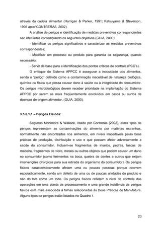 através da cadeia alimentar (Harrigan & Parker, 1991; Katsuyama & Steverson,
1995 apud CONTRERAS, 2002).
      A análise de perigos e identificação de medidas preventivas correspondentes
são efetuadas contemplando os seguintes objetivos (GUIA, 2000):
      - Identificar os perigos significativos e caracterizar as medidas preventivas
correspondentes;
      - Modificar um processo ou produto para garantia da segurança, quando
necessário;
      - Servir de base para a identificação dos pontos críticos de controle (PCC’s).
      O enfoque do Sistema APPCC é assegurar a inocuidade dos alimentos,
sendo o “perigo” definido como a contaminação inaceitável de natureza biológica,
química ou física que possa causar dano à saúde ou à integridade do consumidor.
Os perigos microbiológicos devem receber prioridade na implantação do Sistema
APPCC por serem os mais freqüentemente envolvidos em casos ou surtos de
doenças de origem alimentar. (GUIA, 2000).



3.5.6.1.1 – Perigos Físicos:

      Segundo Mortimore & Wallace, citado por Contreras (2002), estes tipos de
perigos representam as contaminações do alimento por matérias estranhas,
normalmente não encontradas nos alimentos, em níveis inaceitáveis pelas boas
práticas de produção, distribuição e uso e que possam afetar adversamente a
saúde do consumidor. Incluem-se fragmentos de insetos, pedras, lascas de
madeira, fragmentos de vidro, metais ou outros objetos que podem causar um dano
no consumidor (como ferimentos na boca, quebra de dentes e outros que exijam
intervenções cirúrgicas para sua retirada do organismo do consumidor). Os perigos
físicos caracteristicamente afetam uma ou poucas pessoas porque ocorrem
esporadicamente, sendo um defeito de uma ou de poucas unidades do produto e
não do lote como um todo. Os perigos físicos refletem o nível de controle das
operações em uma planta de processamento e uma grande incidência de perigos
físicos está mais associada à falhas relacionadas às Boas Práticas de Manufatura.
Alguns tipos de perigos estão listados no Quadro 1.




                                                                                  23
 
