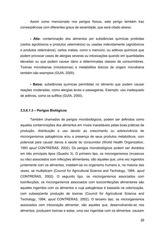 Assim como mencionado nos perigos físicos, este perigo também traz
conseqüências com diferentes graus de severidade, que será citado abaixo.


      - Alta: contaminação dos alimentos por substâncias químicas proibidas
(certos agrotóxicos e produtos veterinários) ou usadas indevidamente (agrotóxicos
e produtos veterinários), certos metais, como o mercúrio, ou aditivos químicos que
podem provocar casos de alergias severas ou intoxicações quando em quantidades
elevadas ou que podem causar dano a determinadas classes de consumidores.
Toxinas microbianas (micotoxinas) e metabólitos tóxicos de origem microbiana
também são exemplos (GUIA, 2000).


      - Baixa: substâncias químicas permitidas no alimento que podem causar
reações moderadas, como alergias leves e passageiras. Exemplo: uso inadequado
de aditivos, como os sulfitos (GUIA, 2000).



3.5.6.1.3 – Perigos Biológicos

      Também chamados de perigos microbiológicos, podem ser definidos como
aquelas contaminações dos alimentos em níveis inaceitáveis pelas boas práticas de
produção, distribuição e uso devido ao crescimento ou sobrevivência de
microrganismos patogênicos e/ou a presença de seus produtos metabólicos, com
potencial para causar danos à saúde do consumidor (World Health Organization,
1993 apud CONTRERAS, 2002). Os perigos microbiológicos podem ser divididos
em três principais tipos (Quadro 3). O primeiro tipo, os microrganismos (invasivos
ou não) associados com infecções alimentares, são aqueles que, uma vez ingeridos
juntamente com os alimentos, instalam-se no organismo humano e, na maioria das
vezes, se multiplicam (Council for Agricultural Science and Techology, 1994, apud
CONTRERAS, 2002). O segundo tipo, os microrganismos associados com
toxinfecções, os microrganismos associados com toxicoinfecções alimentares são
aqueles ingeridos com os alimentos e cuja patogênese é baseada na colonização,
com subseqüente produção de toxinas (Council for Agricultural Science and
Techology, 1994, apud CONTRERAS, 2002). O terceiro tipo, os microrganismos
associados com intoxicação alimentar, são aqueles que, desenvolvendo-se nos
alimentos, produzem toxinas e estas, uma vez ingeridas com os alimentos, causam

                                                                               26
 