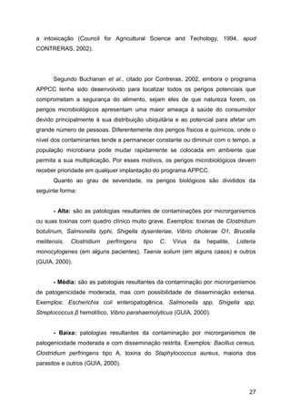 a intoxicação (Council for Agricultural Science and Techology, 1994, apud
CONTRERAS, 2002).




      Segundo Buchanan et al., citado por Contreras, 2002, embora o programa
APPCC tenha sido desenvolvido para localizar todos os perigos potenciais que
comprometam a segurança do alimento, sejam eles de que natureza forem, os
perigos microbiológicos apresentam uma maior ameaça à saúde do consumidor
devido principalmente à sua distribuição ubiquitária e ao potencial para afetar um
grande número de pessoas. Diferentemente dos perigos físicos e químicos, onde o
nível dos contaminantes tende a permanecer constante ou diminuir com o tempo, a
população microbiana pode mudar rapidamente se colocada em ambiente que
permita a sua multiplicação. Por esses motivos, os perigos microbiológicos devem
receber prioridade em qualquer implantação do programa APPCC.
      Quanto ao grau de severidade, os perigos biológicos são divididos da
seguinte forma:


      - Alta: são as patologias resultantes de contaminações por microrganismos
ou suas toxinas com quadro clínico muito grave. Exemplos: toxinas de Clostridium
botulinum, Salmonella typhi, Shigella dysenteriae, Vibrio cholerae O1, Brucella
melitensis,   Clostridium   perfringens   tipo   C,   Vírus   da   hepatite,   Listeria
monocytogenes (em alguns pacientes), Taenia solium (em alguns casos) e outros
(GUIA, 2000).


      - Média: são as patologias resultantes da contaminação por microrganismos
de patogenicidade moderada, mas com possibilidade de disseminação extensa.
Exemplos: Escherichia coli enteropatogênica, Salmonella spp, Shigella spp,
Streptococcus β hemolítico, Vibrio parahaemolyticus (GUIA, 2000).


      - Baixa: patologias resultantes da contaminação por microrganismos de
patogenicidade moderada e com disseminação restrita. Exemplos: Bacillus cereus,
Clostridium perfringens tipo A, toxina do Staphylococcus aureus, maioria dos
parasitos e outros (GUIA, 2000).



                                                                                    27
 
