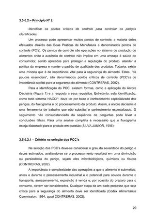 3.5.6.2 – Princípio Nº 2

       Identificar os pontos críticos de controle para controlar os perigos
identificados.
       Um processo pode apresentar muitos pontos de controle; a maioria deles
efetuados através das Boas Práticas de Manufatura e denominados pontos de
controle (PC’s). Os pontos de controle são operações no sistema de produção de
alimentos onde a ausência de controle não implica em uma ameaça à saúde do
consumidor, sendo aplicados para proteger a reputação do produto, atender à
política da empresa e manter o padrão de qualidade dos produtos. Todavia, existe
uma minoria que é de importância vital para a segurança do alimento. Estes, “os
poucos essenciais”, são denominados pontos críticos de controle (PCC’s) de
importância capital para a segurança do alimento (CONTRERAS, 2002).
       Para a identificação do PCC, existem formas, como a aplicação da Árvore
Decisória (Figura 1) e a resposta a seus requisitos. Entretanto, esta identificação,
como todo sistema HACCP, deve ter por base o conhecimento especializado dos
perigos, do fluxograma e do processamento do produto. Assim, a árvore decisória é
uma ferramenta de trabalho que não substitui o conhecimento especializado. O
seguimento não consubstanciado da seqüência de perguntas pode levar a
conclusões falsas. Para uma análise completa é necessário que o fluxograma
esteja elaborado para o produto em questão (SILVA JUNIOR, 1995).



3.5.6.2.1 – Critério na seleção dos PCC’s

       Na seleção dos PCC’s deve-se considerar o grau da severidade do perigo e
riscos estimados, avaliando-se se o processamento resultará em uma diminuição
ou persistência do perigo, sejam eles microbiológicos, químicos ou físicos
(CONTRERAS, 2002).
       A importância e complexidade das operações a que o alimento é submetido,
antes e durante o processamento industrial e o potencial para abusos durante o
transporte, armazenamento, exposição à venda e, por ocasião do preparo para o
consumo, devem ser considerados. Qualquer etapa de um dado processo que seja
crítica para a segurança do alimento deve ser identificada (Codex Alimentarius
Commission, 1994, apud CONTRERAS, 2002).


                                                                                 29
 