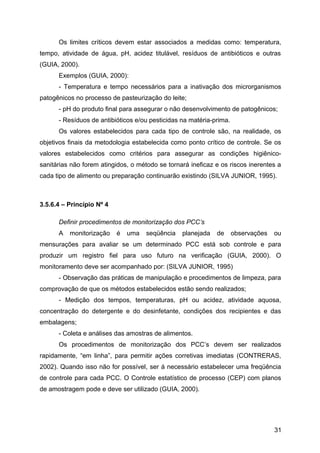 Os limites críticos devem estar associados a medidas como: temperatura,
tempo, atividade de água, pH, acidez titulável, resíduos de antibióticos e outras
(GUIA, 2000).
      Exemplos (GUIA, 2000):
      - Temperatura e tempo necessários para a inativação dos microrganismos
patogênicos no processo de pasteurização do leite;
      - pH do produto final para assegurar o não desenvolvimento de patogênicos;
      - Resíduos de antibióticos e/ou pesticidas na matéria-prima.
      Os valores estabelecidos para cada tipo de controle são, na realidade, os
objetivos finais da metodologia estabelecida como ponto crítico de controle. Se os
valores estabelecidos como critérios para assegurar as condições higiênico-
sanitárias não forem atingidos, o método se tornará ineficaz e os riscos inerentes a
cada tipo de alimento ou preparação continuarão existindo (SILVA JUNIOR, 1995).



3.5.6.4 – Princípio Nº 4

      Definir procedimentos de monitorização dos PCC’s
      A   monitorização    é   uma   seqüência   planejada   de      observações   ou
mensurações para avaliar se um determinado PCC está sob controle e para
produzir um registro fiel para uso futuro na verificação (GUIA, 2000). O
monitoramento deve ser acompanhado por: (SILVA JUNIOR, 1995)
      - Observação das práticas de manipulação e procedimentos de limpeza, para
comprovação de que os métodos estabelecidos estão sendo realizados;
      - Medição dos tempos, temperaturas, pH ou acidez, atividade aquosa,
concentração do detergente e do desinfetante, condições dos recipientes e das
embalagens;
      - Coleta e análises das amostras de alimentos.
      Os procedimentos de monitorização dos PCC’s devem ser realizados
rapidamente, “em linha”, para permitir ações corretivas imediatas (CONTRERAS,
2002). Quando isso não for possível, ser á necessário estabelecer uma freqüência
de controle para cada PCC. O Controle estatístico de processo (CEP) com planos
de amostragem pode e deve ser utilizado (GUIA, 2000).




                                                                                   31
 