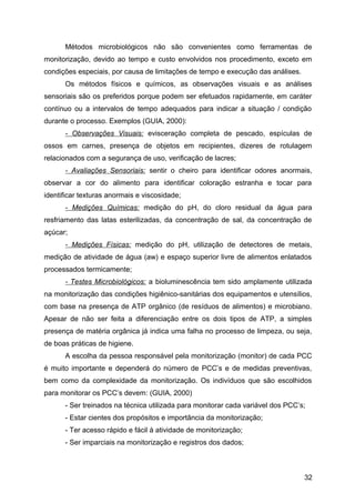 Métodos microbiológicos não são convenientes como ferramentas de
monitorização, devido ao tempo e custo envolvidos nos procedimento, exceto em
condições especiais, por causa de limitações de tempo e execução das análises.
      Os métodos físicos e químicos, as observações visuais e as análises
sensoriais são os preferidos porque podem ser efetuados rapidamente, em caráter
contínuo ou a intervalos de tempo adequados para indicar a situação / condição
durante o processo. Exemplos (GUIA, 2000):
      - Observações Visuais: evisceração completa de pescado, espículas de
ossos em carnes, presença de objetos em recipientes, dizeres de rotulagem
relacionados com a segurança de uso, verificação de lacres;
      - Avaliações Sensoriais: sentir o cheiro para identificar odores anormais,
observar a cor do alimento para identificar coloração estranha e tocar para
identificar texturas anormais e viscosidade;
      - Medições Químicas: medição do pH, do cloro residual da água para
resfriamento das latas esterilizadas, da concentração de sal, da concentração de
açúcar;
      - Medições Físicas: medição do pH, utilização de detectores de metais,
medição de atividade de água (aw) e espaço superior livre de alimentos enlatados
processados termicamente;
      - Testes Microbiológicos: a bioluminescência tem sido amplamente utilizada
na monitorização das condições higiênico-sanitárias dos equipamentos e utensílios,
com base na presença de ATP orgânico (de resíduos de alimentos) e microbiano.
Apesar de não ser feita a diferenciação entre os dois tipos de ATP, a simples
presença de matéria orgânica já indica uma falha no processo de limpeza, ou seja,
de boas práticas de higiene.
      A escolha da pessoa responsável pela monitorização (monitor) de cada PCC
é muito importante e dependerá do número de PCC’s e de medidas preventivas,
bem como da complexidade da monitorização. Os indivíduos que são escolhidos
para monitorar os PCC’s devem: (GUIA, 2000)
      - Ser treinados na técnica utilizada para monitorar cada variável dos PCC’s;
      - Estar cientes dos propósitos e importância da monitorização;
      - Ter acesso rápido e fácil à atividade de monitorização;
      - Ser imparciais na monitorização e registros dos dados;



                                                                                 32
 