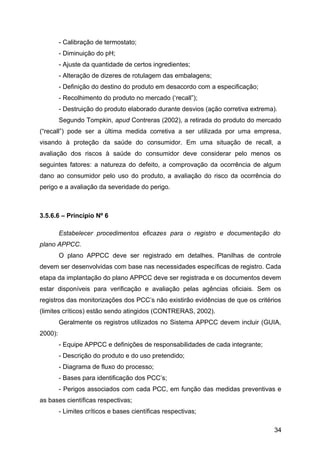 - Calibração de termostato;
         - Diminuição do pH;
         - Ajuste da quantidade de certos ingredientes;
         - Alteração de dizeres de rotulagem das embalagens;
         - Definição do destino do produto em desacordo com a especificação;
         - Recolhimento do produto no mercado (‘recall”);
         - Destruição do produto elaborado durante desvios (ação corretiva extrema).
         Segundo Tompkin, apud Contreras (2002), a retirada do produto do mercado
(“recall”) pode ser a última medida corretiva a ser utilizada por uma empresa,
visando à proteção da saúde do consumidor. Em uma situação de recall, a
avaliação dos riscos à saúde do consumidor deve considerar pelo menos os
seguintes fatores: a natureza do defeito, a comprovação da ocorrência de algum
dano ao consumidor pelo uso do produto, a avaliação do risco da ocorrência do
perigo e a avaliação da severidade do perigo.



3.5.6.6 – Princípio Nº 6

         Estabelecer procedimentos eficazes para o registro e documentação do
plano APPCC.
         O plano APPCC deve ser registrado em detalhes. Planilhas de controle
devem ser desenvolvidas com base nas necessidades específicas de registro. Cada
etapa da implantação do plano APPCC deve ser registrada e os documentos devem
estar disponíveis para verificação e avaliação pelas agências oficiais. Sem os
registros das monitorizações dos PCC’s não existirão evidências de que os critérios
(limites críticos) estão sendo atingidos (CONTRERAS, 2002).
         Geralmente os registros utilizados no Sistema APPCC devem incluir (GUIA,
2000):
         - Equipe APPCC e definições de responsabilidades de cada integrante;
         - Descrição do produto e do uso pretendido;
         - Diagrama de fluxo do processo;
         - Bases para identificação dos PCC’s;
         - Perigos associados com cada PCC, em função das medidas preventivas e
as bases científicas respectivas;
         - Limites críticos e bases científicas respectivas;

                                                                                  34
 