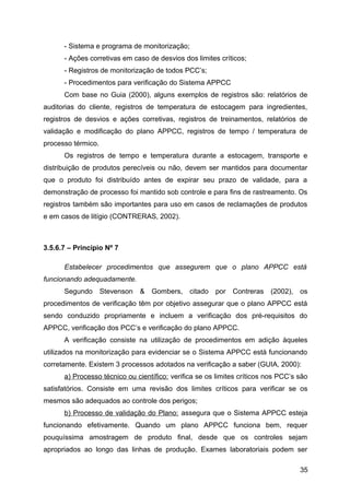 - Sistema e programa de monitorização;
      - Ações corretivas em caso de desvios dos limites críticos;
      - Registros de monitorização de todos PCC’s;
      - Procedimentos para verificação do Sistema APPCC
      Com base no Guia (2000), alguns exemplos de registros são: relatórios de
auditorias do cliente, registros de temperatura de estocagem para ingredientes,
registros de desvios e ações corretivas, registros de treinamentos, relatórios de
validação e modificação do plano APPCC, registros de tempo / temperatura de
processo térmico.
      Os registros de tempo e temperatura durante a estocagem, transporte e
distribuição de produtos perecíveis ou não, devem ser mantidos para documentar
que o produto foi distribuído antes de expirar seu prazo de validade, para a
demonstração de processo foi mantido sob controle e para fins de rastreamento. Os
registros também são importantes para uso em casos de reclamações de produtos
e em casos de litígio (CONTRERAS, 2002).



3.5.6.7 – Princípio Nº 7

      Estabelecer procedimentos que assegurem que o plano APPCC está
funcionando adequadamente.
      Segundo       Stevenson   & Gombers, citado      por Contreras (2002), os
procedimentos de verificação têm por objetivo assegurar que o plano APPCC está
sendo conduzido propriamente e incluem a verificação dos pré-requisitos do
APPCC, verificação dos PCC’s e verificação do plano APPCC.
      A verificação consiste na utilização de procedimentos em adição àqueles
utilizados na monitorização para evidenciar se o Sistema APPCC está funcionando
corretamente. Existem 3 processos adotados na verificação a saber (GUIA, 2000):
      a) Processo técnico ou científico: verifica se os limites críticos nos PCC’s são
satisfatórios. Consiste em uma revisão dos limites críticos para verificar se os
mesmos são adequados ao controle dos perigos;
      b) Processo de validação do Plano: assegura que o Sistema APPCC esteja
funcionando efetivamente. Quando um plano APPCC funciona bem, requer
pouquíssima amostragem de produto final, desde que os controles sejam
apropriados ao longo das linhas de produção. Exames laboratoriais podem ser

                                                                                   35
 