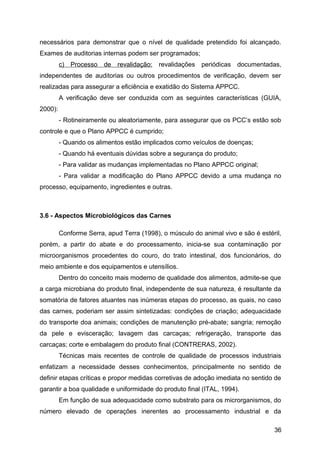 necessários para demonstrar que o nível de qualidade pretendido foi alcançado.
Exames de auditorias internas podem ser programados;
         c) Processo    de   revalidação:   revalidações periódicas documentadas,
independentes de auditorias ou outros procedimentos de verificação, devem ser
realizadas para assegurar a eficiência e exatidão do Sistema APPCC.
         A verificação deve ser conduzida com as seguintes características (GUIA,
2000):
         - Rotineiramente ou aleatoriamente, para assegurar que os PCC’s estão sob
controle e que o Plano APPCC é cumprido;
         - Quando os alimentos estão implicados como veículos de doenças;
         - Quando há eventuais dúvidas sobre a segurança do produto;
         - Para validar as mudanças implementadas no Plano APPCC original;
         - Para validar a modificação do Plano APPCC devido a uma mudança no
processo, equipamento, ingredientes e outras.



3.6 - Aspectos Microbiológicos das Carnes

         Conforme Serra, apud Terra (1998), o músculo do animal vivo e são é estéril,
porém, a partir do abate e do processamento, inicia-se sua contaminação por
microorganismos procedentes do couro, do trato intestinal, dos funcionários, do
meio ambiente e dos equipamentos e utensílios.
         Dentro do conceito mais moderno de qualidade dos alimentos, admite-se que
a carga microbiana do produto final, independente de sua natureza, é resultante da
somatória de fatores atuantes nas inúmeras etapas do processo, as quais, no caso
das carnes, poderiam ser assim sintetizadas: condições de criação; adequacidade
do transporte doa animais; condições de manutenção pré-abate; sangria; remoção
da pele e evisceração; lavagem das carcaças; refrigeração, transporte das
carcaças; corte e embalagem do produto final (CONTRERAS, 2002).
         Técnicas mais recentes de controle de qualidade de processos industriais
enfatizam a necessidade desses conhecimentos, principalmente no sentido de
definir etapas críticas e propor medidas corretivas de adoção imediata no sentido de
garantir a boa qualidade e uniformidade do produto final (ITAL, 1994).
         Em função de sua adequacidade como substrato para os microrganismos, do
número elevado de operações inerentes ao processamento industrial e da

                                                                                  36
 