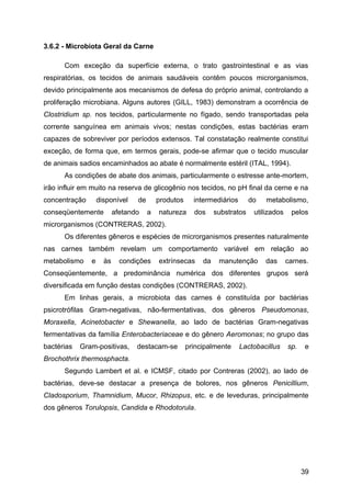 3.6.2 - Microbiota Geral da Carne

      Com exceção da superfície externa, o trato gastrointestinal e as vias
respiratórias, os tecidos de animais saudáveis contêm poucos microrganismos,
devido principalmente aos mecanismos de defesa do próprio animal, controlando a
proliferação microbiana. Alguns autores (GILL, 1983) demonstram a ocorrência de
Clostridium sp. nos tecidos, particularmente no fígado, sendo transportadas pela
corrente sanguínea em animais vivos; nestas condições, estas bactérias eram
capazes de sobreviver por períodos extensos. Tal constatação realmente constitui
exceção, de forma que, em termos gerais, pode-se afirmar que o tecido muscular
de animais sadios encaminhados ao abate é normalmente estéril (ITAL, 1994).
      As condições de abate dos animais, particularmente o estresse ante-mortem,
irão influir em muito na reserva de glicogênio nos tecidos, no pH final da cerne e na
concentração       disponível    de       produtos     intermediários       do   metabolismo,
conseqüentemente          afetando    a   natureza     dos     substratos    utilizados    pelos
microrganismos (CONTRERAS, 2002).
      Os diferentes gêneros e espécies de microrganismos presentes naturalmente
nas carnes também revelam um comportamento variável em relação ao
metabolismo    e     às     condições     extrínsecas     da    manutenção       das      carnes.
Conseqüentemente, a predominância numérica dos diferentes grupos será
diversificada em função destas condições (CONTRERAS, 2002).
      Em linhas gerais, a microbiota das carnes é constituída por bactérias
psicrotrófilas Gram-negativas, não-fermentativas, dos gêneros Pseudomonas,
Moraxella, Acinetobacter e Shewanella, ao lado de bactérias Gram-negativas
fermentativas da família Enterobacteriaceae e do gênero Aeromonas; no grupo das
bactérias   Gram-positivas,      destacam-se         principalmente     Lactobacillus     sp.    e
Brochothrix thermosphacta.
      Segundo Lambert et al. e ICMSF, citado por Contreras (2002), ao lado de
bactérias, deve-se destacar a presença de bolores, nos gêneros Penicillium,
Cladosporium, Thamnidium, Mucor, Rhizopus, etc. e de leveduras, principalmente
dos gêneros Torulopsis, Candida e Rhodotorula.




                                                                                                39
 