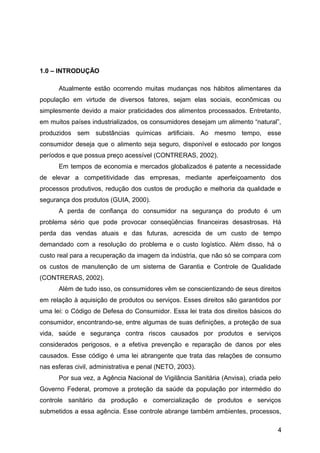 1.0 – INTRODUÇÃO

      Atualmente estão ocorrendo muitas mudanças nos hábitos alimentares da
população em virtude de diversos fatores, sejam elas sociais, econômicas ou
simplesmente devido a maior praticidades dos alimentos processados. Entretanto,
em muitos países industrializados, os consumidores desejam um alimento “natural”,
produzidos sem substâncias químicas artificiais. Ao mesmo tempo, esse
consumidor deseja que o alimento seja seguro, disponível e estocado por longos
períodos e que possua preço acessível (CONTRERAS, 2002).
      Em tempos de economia e mercados globalizados é patente a necessidade
de elevar a competitividade das empresas, mediante aperfeiçoamento dos
processos produtivos, redução dos custos de produção e melhoria da qualidade e
segurança dos produtos (GUIA, 2000).
      A perda de confiança do consumidor na segurança do produto é um
problema sério que pode provocar conseqüências financeiras desastrosas. Há
perda das vendas atuais e das futuras, acrescida de um custo de tempo
demandado com a resolução do problema e o custo logístico. Além disso, há o
custo real para a recuperação da imagem da indústria, que não só se compara com
os custos de manutenção de um sistema de Garantia e Controle de Qualidade
(CONTRERAS, 2002).
      Além de tudo isso, os consumidores vêm se conscientizando de seus direitos
em relação à aquisição de produtos ou serviços. Esses direitos são garantidos por
uma lei: o Código de Defesa do Consumidor. Essa lei trata dos direitos básicos do
consumidor, encontrando-se, entre algumas de suas definições, a proteção de sua
vida, saúde e segurança contra riscos causados por produtos e serviços
considerados perigosos, e a efetiva prevenção e reparação de danos por eles
causados. Esse código é uma lei abrangente que trata das relações de consumo
nas esferas civil, administrativa e penal (NETO, 2003).
      Por sua vez, a Agência Nacional de Vigilância Sanitária (Anvisa), criada pelo
Governo Federal, promove a proteção da saúde da população por intermédio do
controle sanitário da produção e comercialização de produtos e serviços
submetidos a essa agência. Esse controle abrange também ambientes, processos,

                                                                                 4
 
