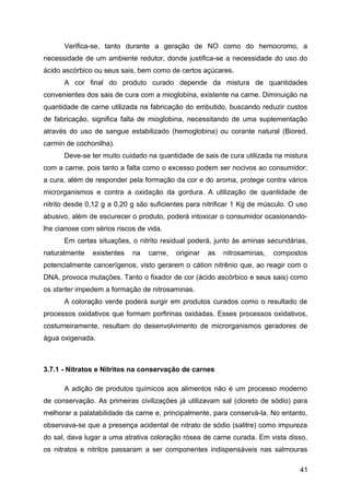 Verifica-se, tanto durante a geração de NO como do hemocromo, a
necessidade de um ambiente redutor, donde justifica-se a necessidade do uso do
ácido ascórbico ou seus sais, bem como de certos açúcares.
      A cor final do produto curado depende da mistura de quantidades
convenientes dos sais de cura com a mioglobina, existente na carne. Diminuição na
quantidade de carne utilizada na fabricação do embutido, buscando reduzir custos
de fabricação, significa falta de mioglobina, necessitando de uma suplementação
através do uso de sangue estabilizado (hemoglobina) ou corante natural (Biored,
carmin de cochonilha).
      Deve-se ter muito cuidado na quantidade de sais de cura utilizada na mistura
com a carne, pois tanto a falta como o excesso podem ser nocivos ao consumidor;
a cura, além de responder pela formação da cor e do aroma, protege contra vários
microrganismos e contra a oxidação da gordura. A utilização de quantidade de
nitrito desde 0,12 g a 0,20 g são suficientes para nitrificar 1 Kg de músculo. O uso
abusivo, além de escurecer o produto, poderá intoxicar o consumidor ocasionando-
lhe cianose com sérios riscos de vida.
      Em certas situações, o nitrito residual poderá, junto às aminas secundárias,
naturalmente   existentes   na   carne,   originar   as   nitrosaminas,   compostos
potencialmente cancerígenos, visto gerarem o cátion nitrênio que, ao reagir com o
DNA, provoca mutações. Tanto o fixador de cor (ácido ascórbico e seus sais) como
os starter impedem a formação de nitrosaminas.
      A coloração verde poderá surgir em produtos curados como o resultado de
processos oxidativos que formam porfirinas oxidadas. Esses processos oxidativos,
costumeiramente, resultam do desenvolvimento de microrganismos geradores de
água oxigenada.



3.7.1 - Nitratos e Nitritos na conservação de carnes

      A adição de produtos químicos aos alimentos não é um processo moderno
de conservação. As primeiras civilizações já utilizavam sal (cloreto de sódio) para
melhorar a palatabilidade da carne e, principalmente, para conservá-la. No entanto,
observava-se que a presença acidental de nitrato de sódio (salitre) como impureza
do sal, dava lugar a uma atrativa coloração rósea de carne curada. Em vista disso,
os nitratos e nitritos passaram a ser componentes indispensáveis nas salmouras

                                                                                 41
 