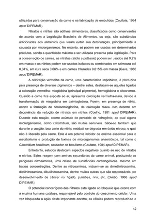 utilizadas para conservação da carne e na fabricação de embutidos (Coultate, 1984
apud DIPEMAR).
      Nitratos e nitritos são aditivos alimentares, classificados como conservantes
de acordo com a Legislação Brasileira de Alimentos, ou seja, são substâncias
adicionadas aos alimentos que visam evitar sua deterioração, principalmente a
causada por microrganismos. No entanto, só podem ser usados em determinados
produtos, sendo a quantidade máxima a ser utilizada prescrita pela legislação. Para
a conservação de carnes, os nitratos (sódio e potássio) podem ser usados até 0,2%
em massa e os nitritos podem ser usados isolados ou combinados em salmoura até
0,04%, em cura seca 0,06% e em carnes trituradas 0,015% em massa (Gava, 1986
apud DIPEMAR).
      A coloração vermelha da carne, uma característica importante, é produzida
pela presença de diversos pigmentos – dentre estes, destacam-se aqueles ligados
à coloração vermelha: mioglobina (principal pigmento), hemoglobina e citocromos.
Quando a carne fica exposta ao ar, apresenta coloração vermelha-clara, devido à
transformação de mioglobina em oximioglobina. Porém, em presença de nitrito,
ocorre a formação de nitrosomioglobina, de coloração rósea. Isto decorre em
decorrência da redução de nitratos em nitritos (Coelho, 1981 apud DIPEMAR).
Durante esta reação, ocorre acúmulo de peróxido de hidrogênio, ao qual alguns
microrganismos, como Clostridium, são muitos sensíveis. Sabe-se também que
durante a cocção, boa parte do nitrito residual se degrada em óxido nitroso, o qual
não é liberado pela carne. Este é um potente inibidor de enzima essencial para o
metabolismo e produção de toxinas de microrganismos anaeróbicos, tal como o
Clostridium botulinum, causador do botulismo (Coultate, 1984 apud DIPEMAR).
      Entretanto, estudos destacam aspectos negativos quanto ao uso de nitratos
e nitritos. Estes reagem com aminas secundárias da carne animal, produzindo as
perigosas nitrosaminas, uma classe de substâncias carcinogênicas, mesmo em
baixas concentrações. Dentre as nitrosaminas, incluem-se as dimetilnitrosamina,
dietilnitrosamina, dibutilnitrosamina, dentre muitas outras que são responsáveis por
desenvolvimento de câncer no fígado, pulmões, rins, etc. (Simão, 1986 apud
DIPEMAR)
      O potencial cancerígeno dos nitratos está ligado ao bloqueio que ocorre com
a enzima humana catalase, responsável pelo controle do crescimento celular. Uma
vez bloqueada a ação desta importante enzima, as células podem reproduzir-se e


                                                                                 42
 