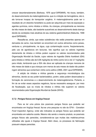 crescer desordenadamente (Barbosa, 1976 apud DIPEMAR). Há riscos, também,
do desenvolvimento da metemoglobinemia, que é a inibição da hemoglobina, isto é,
ela torna-se incapaz de transportar oxigênio. A metemoglobinemia pode ser o
resultado de um distúrbio hereditário ou pode ser adquirida por meio da exposição a
agentes químicos, como nitratos e nitritos. As crianças, principalmente as menores
de três meses de idade, são bastante suscetíveis ao desenvolvimento desta doença
devido às condições mais alcalinas do seu sistema gastrointestinal (Alaburda, 1998
apud DIPEMAR).
      Ressalta-se, ainda, que estas substâncias não estão presentes apenas em
derivados de carne, mas também se encontram em outros alimentos como peixes,
verduras e, principalmente, na água, cuja contaminação ocorre, freqüentemente,
pelo uso de agrotóxicos em lavouras. Isto significa que os valores ingeridos
diariamente de nitratos e nitritos podem superar os valores recomendados pela
Organização Mundial da Saúde, cujos valores da Ingestão Diária Aceitável (IDA)
para nitratos e nitritos são de 0,06 mg/kg/dia de nitrito (como íon) e de 3,7 mg/kg/dia
para nitrato, lembrando que a IDA não deve ser aplicada às crianças menores de
três meses de idade e que crianças com menos de seis meses de idade não podem
ingerir alimentos que contenham nitrito como aditivo (OMS, 2001 apud DIPEMAR).
      A adição de nitratos e nitritos garante a segurança microbiológica dos
alimentos, devido ao seu poder bacteriostático, porém, estes podem desencadear a
formação de carcinomas e o desenvolvimento de metemoglobinemia. Portanto, a
fim de se evitar esses aspectos negativos, faz-se necessário assegurar, por meio
de fiscalização, que os níveis de nitratos e nitritos não superem os valores
recomendados pela Organização Mundial da Saúde (WHO).



3.7.2 - Perigos físicos em lingüiça frescal

      Para se ter uma prévia dos possíveis perigos físicos que poderão ser
encontrados em lingüiça frescal, fez-se uma pesquisa no site da CFIA - Canadian
Food Inspection Agency, onde são indicados os perigos físicos que poderão ser
encontrados em salsicha cozida. Mesmo não sendo o mesmo produto, os possíveis
perigos físicos são parecidos, considerando-se que muitas das matérias-primas
utilizadas são iguais à lingüiça frescal. Além disso, os processos de fabricação
possuem etapas parecidas.

                                                                                    43
 
