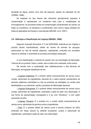 atividade de água), possui uma vida útil pequena, apesar da utilização do frio
(TERRA, 1998).
      As lingüiças do tipo frescal são alimentos grandemente expostos à
contaminação e representam um excelente meio para a multiplicação de
microrganismos. As prováveis fontes de contaminação compreendem as carnes, as
tripas ou envoltórios, os temperos e condimentos, bem como a água utilizada em
todas as aplicações de limpeza e manutenção (MILANI, et al., 2001).



3.8 - Definição e Classificação de Lingüiça (BRASIL, 2000)

      Segundo Instrução Normativa nº 4 de 30/03/2000, entende-se por lingüiça o
produto cárneo industrializado, obtido de carnes de animais de açougue,
adicionados ou não de tecidos adiposos, ingredientes, embutido em envoltório
natural ou artificial, e submetido ao processo tecnológico adequado.


      A sua classificação é variável de acordo com sua tecnologia de fabricação.
Trata-se de um produto: fresco, cozido, seco curado e/ou maturado, entre outros.
      De acordo com a composição das matérias-primas e das técnicas de
fabricação, as lingüiças classificam-se em:


      - Lingüiça Calabresa: É o produto obtido exclusivamente de carnes suína,
curado, adicionado de ingredientes, devendo ter o sabor picante característico da
pimenta calabresa submetidas ou não ao processo de estufagem ou similar para
desidratação e ou cozimento, sendo o processo de defumação opcional.
      - Lingüiça Portuguesa: É o produto obtido exclusivamente de carnes suína,
curado, adicionado de ingredientes, submetido a ação do calor com defumação. A
sua forma de apresentação consagrada é a de uma "ferradura", e com sabor
acentuado de alho.
      - Lingüiça Toscana: É o produto cru e curado obtido exclusivamente de
carnes suína, adicionada de gordura suína e ingredientes.
      - Paio: É o produto obtido de carnes suína e bovina (máximo de 20%)
embutida em tripas natural ou artificial comestível, curado e adicionado de
ingredientes, submetida à ação do calor com defumação.



                                                                                   45
 