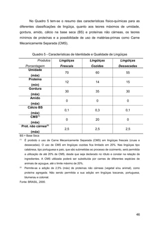 No Quadro 5 tem-se o resumo das características físico-químicas para as
diferentes classificações de lingüiça, quanto aos teores máximos de umidade,
gordura, amido, cálcio na base seca (BS) e proteínas não cárneas, os teores
mínimos de proteínas e a possibilidade de uso de matérias-primas como Carne
Mecanicamente Separada (CMS).


            Quadro 5 - Características de Identidade e Qualidade de Lingüiças
                Produtos          Lingüiças                Lingüiças                Lingüiças
      Porcentagem                  Frescais                 Cozidas               Dessecadas
       Umidade
                                       70                       60                      55
          (máx)
         Proteína
                                       12                       14                      15
          (mín)
         Gordura
                                       30                       35                      30
          (máx)
          Amido
                                       0                        0                        0
         (máx)
        Cálcio BS
                                      0,1                      0,3                      0,1
          (máx)
          CMS(1)
                                       0                        20                       0
         (máx)
  Prot. não cárnea(2)
                                      2,5                      2,5                      2,5
           (máx)
BS = Base Seca
(1)
      É proibido o uso de Carne Mecanicamente Separada (CMS) em lingüiças frescais (cruas e
      dessecadas). O uso de CMS em lingüiças cozidas fica limitado em 20%. Nas lingüiças tipo
      calabresa, tipo portuguesa e paio, que são submetidas ao processo de cozimento, será permitida
      a utilização de até 20% de CMS, desde que seja declarado no rótulo e constar na relação de
      ingredientes. A CMS utilizada poderá ser substituída por carnes de diferentes espécies de
      animais de açougue, até o limite máximo de 20%.
(2)
      Permite-se a adição de 2,5% (máx) de proteínas não cárneas (vegetal e/ou animal), como
      proteína agregada. Não sendo permitida a sua adição em lingüiças toscanas, portuguesa,
      blumenau e colonial.
Fonte: BRASIL, 2000.




                                                                                                 46
 