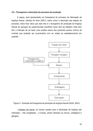 3.9 – Fluxograma e descrição do processo de produção

      A seguir, será apresentado um fluxograma do processo de fabricação de
lingüiça frescal, retirado do Guia (2001), assim como a descrição das etapas do
processo. Deve ficar claro que este não é o fluxograma de produção de lingüiça
frescal do açougue do supermercado escolhido como alvo de trabalho. Este item
tem a intenção de se fazer uma análise prévia dos possíveis pontos críticos de
controle que poderão ser encontrados com as visitas ao estabelecimento em
questão.




  Figura 3 - Exemplo de fluxograma de produção de lingüiça frescal (GUIA, 2001)


      - Preparo da Carne: as carnes usadas para a fabricação de lingüiça são
resfriadas – não congeladas – e limpas, sendo retirados os nervos, cartilagens e
gânglios.



                                                                              47
 