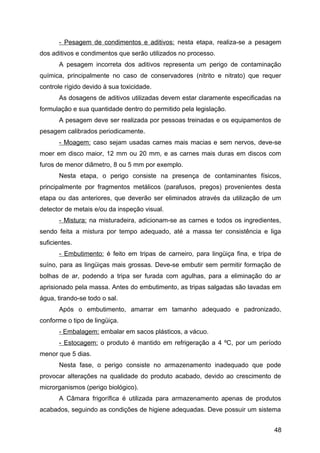 - Pesagem de condimentos e aditivos: nesta etapa, realiza-se a pesagem
dos aditivos e condimentos que serão utilizados no processo.
       A pesagem incorreta dos aditivos representa um perigo de contaminação
química, principalmente no caso de conservadores (nitrito e nitrato) que requer
controle rígido devido à sua toxicidade.
       As dosagens de aditivos utilizadas devem estar claramente especificadas na
formulação e sua quantidade dentro do permitido pela legislação.
       A pesagem deve ser realizada por pessoas treinadas e os equipamentos de
pesagem calibrados periodicamente.
       - Moagem: caso sejam usadas carnes mais macias e sem nervos, deve-se
moer em disco maior, 12 mm ou 20 mm, e as carnes mais duras em discos com
furos de menor diâmetro, 8 ou 5 mm por exemplo.
       Nesta etapa, o perigo consiste na presença de contaminantes físicos,
principalmente por fragmentos metálicos (parafusos, pregos) provenientes desta
etapa ou das anteriores, que deverão ser eliminados através da utilização de um
detector de metais e/ou da inspeção visual.
       - Mistura: na misturadeira, adicionam-se as carnes e todos os ingredientes,
sendo feita a mistura por tempo adequado, até a massa ter consistência e liga
suficientes.
       - Embutimento: é feito em tripas de carneiro, para lingüiça fina, e tripa de
suíno, para as lingüiças mais grossas. Deve-se embutir sem permitir formação de
bolhas de ar, podendo a tripa ser furada com agulhas, para a eliminação do ar
aprisionado pela massa. Antes do embutimento, as tripas salgadas são lavadas em
água, tirando-se todo o sal.
       Após o embutimento, amarrar em tamanho adequado e padronizado,
conforme o tipo de lingüiça.
       - Embalagem: embalar em sacos plásticos, a vácuo.
       - Estocagem: o produto é mantido em refrigeração a 4 ºC, por um período
menor que 5 dias.
       Nesta fase, o perigo consiste no armazenamento inadequado que pode
provocar alterações na qualidade do produto acabado, devido ao crescimento de
microrganismos (perigo biológico).
       A Câmara frigorífica é utilizada para armazenamento apenas de produtos
acabados, seguindo as condições de higiene adequadas. Deve possuir um sistema


                                                                                48
 