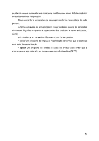 de alarme, caso a temperatura da mesma se modifique por algum defeito mecânico
do equipamento de refrigeração.
        Deve-se manter a temperatura de estocagem conforme necessidade de cada
produto.
        A forma adequada de armazenagem requer cuidados quanto às condições
da câmara frigorífica e quanto à organização dos produtos a serem estocados,
como:
        • circulação de ar, para evitar diferentes zonas de temperatura;
        • aplicar um programa de limpeza e higienização para evitar que o local seja
uma fonte de contaminação;
        • aplicar um programa de entrada e saída de produto para evitar que o
mesmo permaneça estocado por tempo maior que o limite crítico (PEPS).




                                                                                 49
 