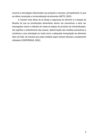 insumos e tecnologias relacionados aos produtos e serviços, principalmente no que
se refere à produção e comercialização de alimentos (NETO, 2003).
      A maneira mais eficaz de se atingir a segurança do alimento é a doação da
filosofia de que as toxinfecções alimentares devem ser preventivas e deve ser
empregados meios e métodos em todas as etapas do processo de industrialização.
Isto significa o entendimento das causas, determinação das medidas preventivas e
corretivas e uma orientação do modo como a adequada manipulação de alimentos
deve ser feita, de maneira que estas medidas sejam sempre eficazes e amplamente
utilizadas (CONTRERAS, 2002).




                                                                               5
 