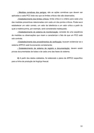 - Medidas corretivas dos perigos: são as ações corretivas que devem ser
aplicadas a cada PCC toda vez que os limites críticos não são observados;
      - Estabelecimento dos limites críticos: limite crítico é o critério para cada uma
das medidas preventivas relacionadas com cada um dos pontos críticos. Poder-se-á
estabelecer um valor correto, um valor de tolerância e um valor crítico a partir do
qual a matéria-prima, por exemplo, será considerada inadequada;
      - Estabelecimento do sistema de monitorização: consiste de uma seqüência
de medidas ou observações que visam a caracterizar o fato de que um PCC está
sob controle;
      - Estabelecimento dos procedimentos de verificação: buscam evidenciar se o
sistema APPCC está funcionando corretamente;
      - Estabelecimento de sistema de registro e documentação: devem existir
provas documentadas de todas e de cada uma das fases do sistema.


      4) A partir dos dados coletados, foi elaborado o plano de APPCC específico
para a linha de produção de lingüiça frescal.




                                                                                    51
 