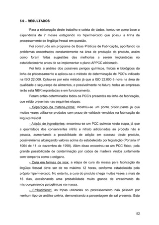 5.0 – RESULTADOS

       Para a elaboração deste trabalho e coleta de dados, tomou-se como base a
experiência de 7 meses estagiando no hipermercado que possui a linha de
processamento de lingüiça frescal em questão.
       Foi construído um programa de Boas Práticas de Fabricação, apontando os
problemas encontrados constantemente na área de produção do produto, assim
como    foram      feitas   sugestões   das   melhorias   a   serem   implantadas   no
estabelecimento antes de se implementar o plano APPCC elaborado.
       Foi feita a análise dos possíveis perigos químicos, físicos e biológicos da
linha de processamento e aplicou-se o método de determinação de PCC's indicado
na ISO 22.000. Optou-se por este método já que a ISO 22.000 é nova na área de
qualidade e segurança de alimentos, e possivelmente no futuro, todas as empresas
terão esta NBR implantadas e em funcionamento.
       Foram então determinados todos os PCC's presentes na linha de fabricação,
que estão presentes nas seguintes etapas:
       - Separação da matéria-prima: mostrou-se um ponto preocupante já que
muitas vezes utiliza-se produtos com prazo de validade vencidos na fabricação da
lingüiça frescal
       - Adição de ingredientes: encontrou-se um PCC químico nesta etapa, já que
a quantidade dos conservantes nitrito e nitrato adicionados ao produto não é
pesada, aumentando a possibilidade de adição em excesso deste produto,
possivelmente alcançando valores acima do estabelecido por legislação (Portaria nº
1004 de 11 de dezembro de 1998). Além disso encontrou-se um PCC físico, pela
grande possibilidade de contaminação por cabos de madeira vindos juntamente
com temperos como o orégano.
       - Cura em formas de inox: a etapa de cura da massa para fabricação da
lingüiça frescal deve ser de no máximo 12 horas, conforme estabelecido pelo
próprio hipermercado. No entanto, a cura do produto chega muitas vezes a mais de
15 dias, ocasionando uma probabilidade muito grande de crescimento de
microorganismos patogênicos na massa.
       - Embutimento: as tripas utilizadas no processamento não passam por
nenhum tipo de análise prévia, demonstrando a porcentagem de sal presente. Esta




                                                                                    52
 