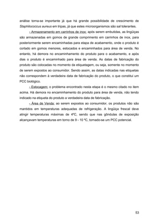 análise torna-se importante já que há grande possibilidade de crescimento de
Staphilococcus aureus em tripas, já que estes microorganismos são sal tolerantes.
      - Armazenamento em carrinhos de inox: após serem embutidas, as lingüiças
são armazenadas em gomos de grande comprimento em carrinhos de inox, para
posteriormente serem encaminhadas para etapa de acabamento, onde o produto é
cortado em gomos menores, estocados e encaminhados para área de venda. No
entanto, há demora no encaminhamento do produto para o acabamento, e após
dias o produto é encaminhado para área de venda. As datas de fabricação do
produto são colocadas no momento da etiquetagem, ou seja, somente no momento
de serem expostos ao consumidor. Sendo assim, as datas indicadas nas etiquetas
não correspondem à verdadeira data de fabricação do produto, o que constitui um
PCC biológico.
      - Estocagem: o problema encontrado nesta etapa é o mesmo citado no item
acima. Há demora no encaminhamento do produto para área de venda, não tendo
indicado na etiqueta do produto a verdadeira data de fabricação.
      - Área de Venda: ao serem expostos ao consumidor, os produtos não são
mantidos em temperaturas adequadas de refrigeração. A lingüiça frescal deve
atingir temperaturas máximas de 4ºC, sendo que nas gôndulas de exposição
alcançavam temperaturas em torno de 9 - 10 ºC, tornado-se um PCC potencial.




                                                                                53
 