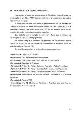 6.0 – INTRODUÇÃO AOS FORMULÁRIOS APPCC

      Nas páginas a seguir são apresentados os formulários necessários para a
implantação de um Plano APPCC para uma linha de processamento de lingüiça
frescal em um açougue.
      É importante citar que cada linha de processamento de um determinado
produto necessita de um plano de Análise de Perigos e Pontos Críticos de Controle
específico. Portanto, para se implantar o APPCC em um açougue, cada um dos
produtos fabricados necessita de um plano específico.
      Este trabalho tem a intenção de servir como fonte para a iniciação da
implantação do APPCC para lingüiça frescal.
      Na página a seguir se apresenta um programa de pré-requisitos, que se
mostra necessário de ser implantado no estabelecimento estudado antes da
implementação do Plano APPCC.
      Em seguida, apresentam-se os formulários, que consistem em:


- Formulário 1: Descrição do Produto
- Formulário 2: Lista de Ingredientes e Embalagens
- Formulário 3: Fluxograma Base do Processo de Lingüiça Frescal
- Formulário 4: Descrição do Processo
- Formulário 5: Análise dos Perigos Biológicos Potenciais e Ações Preventivas
- Formulário 6: Análise dos Perigos Químicos Potenciais e Ações Preventivas
- Formulário 7: Análise dos Perigos Físicos Potenciais e Ações Preventivas
- Formulário 8: Determinação dos Pontos Críticos de Controle (PCC’s) – Conforme
ISO 22.000
- Formulário 9: Plano APPCC
- Formulários 10 a 19: Modelos de Planilhas de Registros para uma linha de
processamento de lingüiça frescal




                                                                                54
 