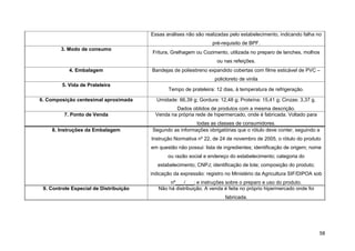 Essas análises não são realizadas pelo estabelecimento, indicando falha no
                                                                   pré-requisito de BPF.
        3. Modo de consumo
                                        Fritura, Grelhagem ou Cozimento, utilizada no preparo de lanches, molhos
                                                                     ou nas refeições.
           4. Embalagem                 Bandejas de poliestireno expandido cobertas com filme esticável de PVC –
                                                                    policloreto de vinila
        5. Vida de Prateleira
                                               Tempo de prateleira: 12 dias, à temperatura de refrigeração.

6. Composição centesimal aproximada       Umidade: 66,39 g; Gordura: 12,48 g; Proteína: 15,41 g; Cinzas: 3,37 g.
                                                  Dados obtidos de produtos com a mesma descrição.
         7. Ponto de Venda                Venda na própria rede de hipermercado, onde é fabricada. Voltado para
                                                          todas as classes de consumidores.
    8. Instruções da Embalagem          Segundo as informações obrigatórias que o rótulo deve conter, seguindo a
                                        Instrução Normativa nº 22, de 24 de novembro de 2005, o rótulo do produto
                                        em questão não possui: lista de ingredientes; identificação de origem; nome
                                               ou razão social e endereço do estabelecimento; categoria do
                                           estabelecimento; CNPJ; identificação de lote; composição do produto;
                                        indicação da expressão: registro no Ministério da Agricultura SIF/DIPOA sob
                                                nº___/___; e instruções sobre o preparo e uso do produto.
 9. Controle Especial de Distribuição      Não há distribuição. A venda é feita no próprio hipermercado onde foi
                                                                         fabricada.




                                                                                                                   58
 