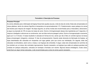 Formulário 4: Descrição do Processo

Processo Principal:
As carnes utilizadas para a fabricação da lingüiça frescal são aquelas escuras, vinda da área de venda. Estas são armazenadas em
caixas plásticas, dentro da câmara frigorífica à temperatura de aproximadamente 3 ºC. Posteriormente, esses pedaços de carnes
são levados para máquina de moagem. Na etapa seguinte, as carnes moídas são encaminhadas para a misturadeira, adicionando-
se água na proporção de 15% do peso da massa de carne. Ocorre a homogeneização desses dois ingredientes por 5 segundos. A
máquina é desligada e adiciona-se os condimentos, sem ser feita nenhuma pesagem prévia. Ocorre a homogeneização novamente,
agora por 3 a 4 minutos. A massa resultante é colocada em formas de inox, sendo que não é feito um controle rigoroso do tempo
dessa armazenagem (chegando a alcançar 15 dias de armazenamento). Quando existe demanda da fabricação de lingüiça, as
tripas desidratadas são colocadas em recipientes com água gelada, para que ocorra sua reidratação. Em seguida, estas são
colocadas na embutideira, assim como a massa, e as lingüiças são embutidas. A seguir, estas são armazenadas em carrinhos de
inox também por um tempo não controlado rigorosamente. Quando necessário, as lingüiças (que estão em pedaços grandes) são
cortadas em pedaços adequados, colocados em bandejas e fechadas com resinite. Algumas dessas embalagens, muitas vezes,
ainda ficam por algum tempo estocadas, e são encaminhadas para a área de venda quando necessário.




                                                                                                                              64
 